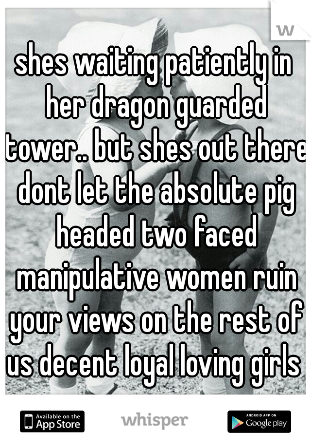 shes waiting patiently in her dragon guarded tower.. but shes out there dont let the absolute pig headed two faced manipulative women ruin your views on the rest of us decent loyal loving girls 