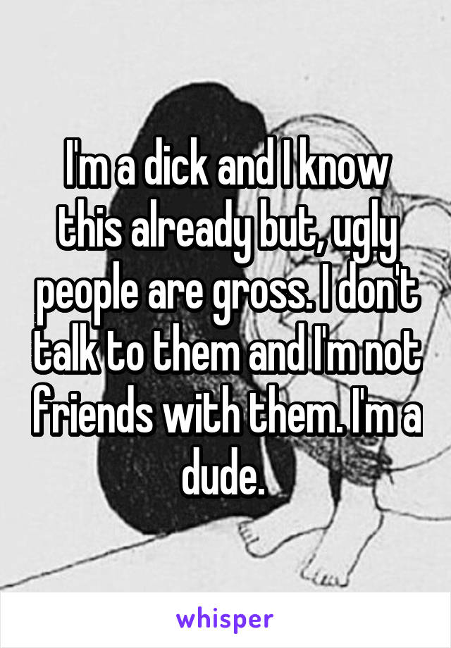 I'm a dick and I know this already but, ugly people are gross. I don't talk to them and I'm not friends with them. I'm a dude. 