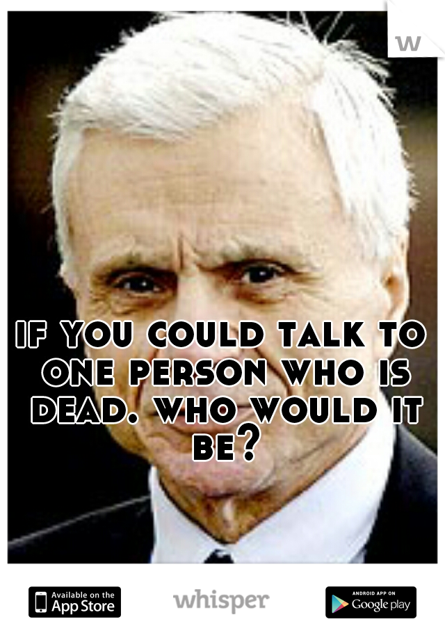 if you could talk to one person who is dead. who would it be?