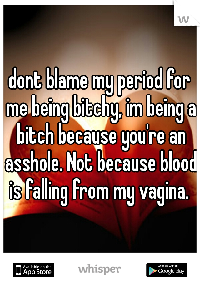 dont blame my period for me being bitchy, im being a bitch because you're an asshole. Not because blood is falling from my vagina. 