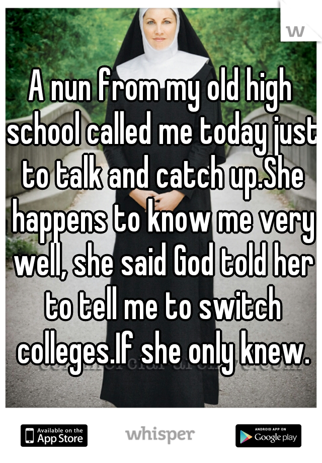 A nun from my old high school called me today just to talk and catch up.She happens to know me very well, she said God told her to tell me to switch colleges.If she only knew.