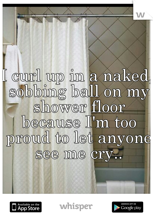 I curl up in a naked, sobbing ball on my shower floor because I'm too proud to let anyone see me cry..