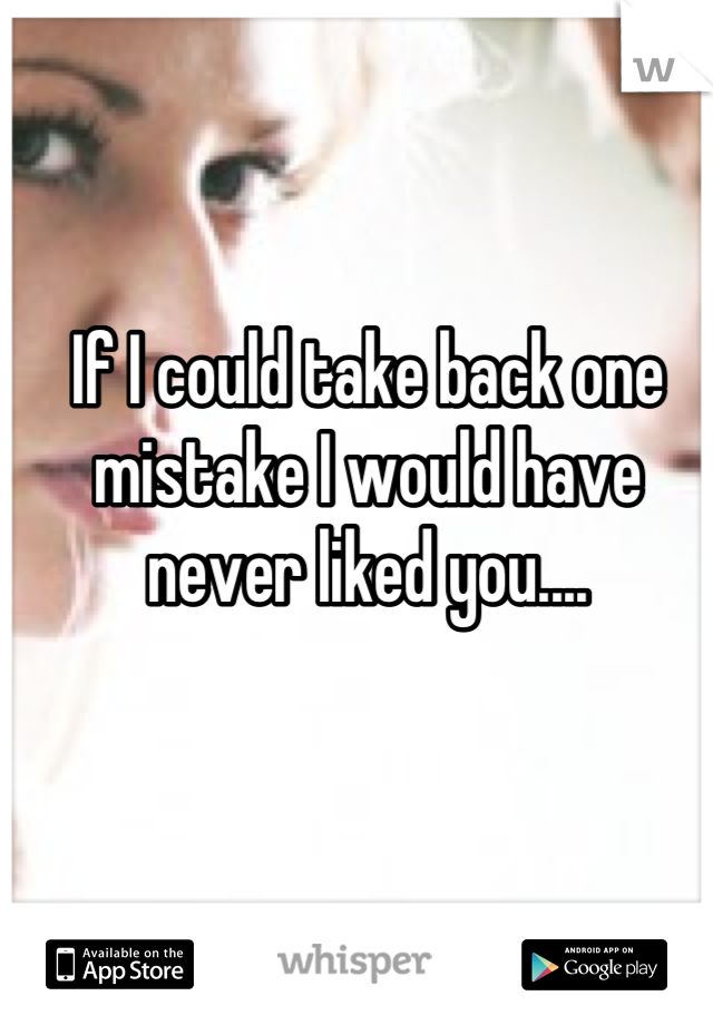 If I could take back one mistake I would have never liked you....