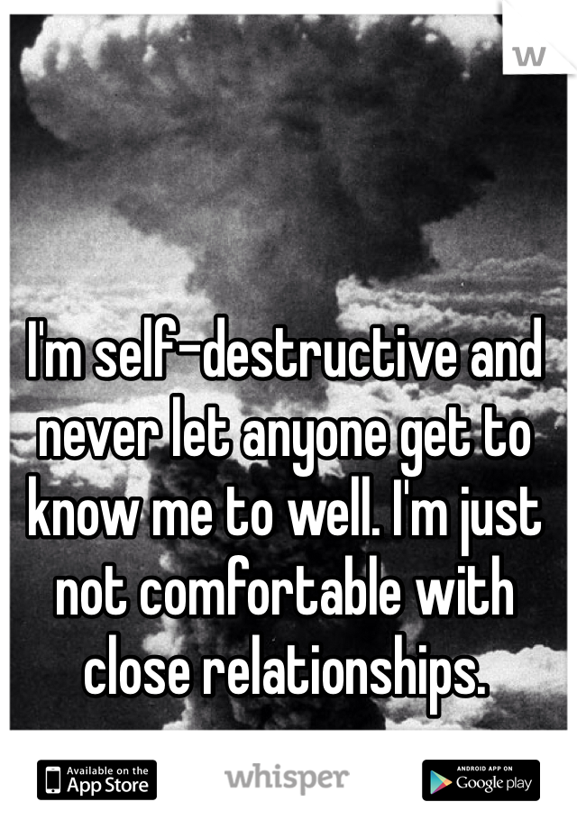 I'm self-destructive and never let anyone get to know me to well. I'm just not comfortable with close relationships.