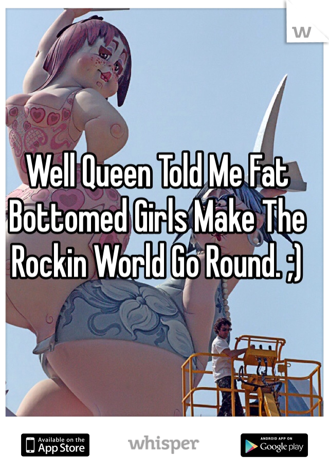 Well Queen Told Me Fat Bottomed Girls Make The Rockin World Go Round. ;)