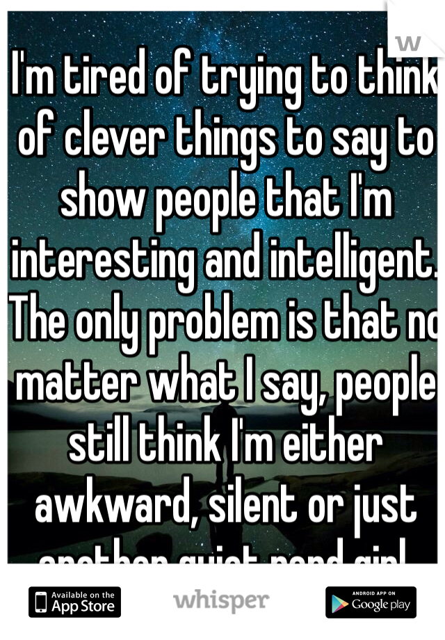 I'm tired of trying to think of clever things to say to show people that I'm interesting and intelligent. The only problem is that no matter what I say, people still think I'm either awkward, silent or just another quiet nerd girl.