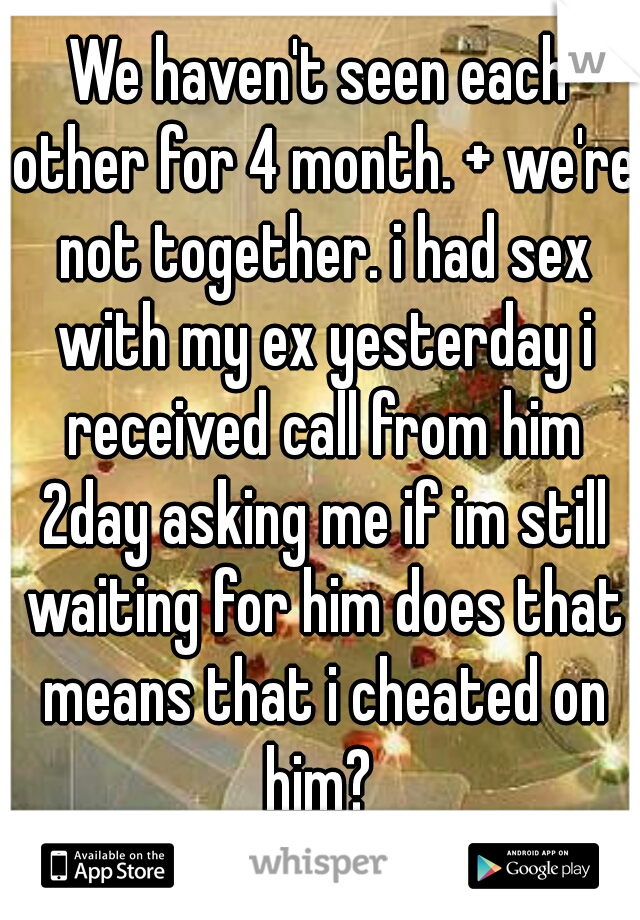 We haven't seen each other for 4 month. + we're not together. i had sex with my ex yesterday i received call from him 2day asking me if im still waiting for him does that means that i cheated on him? 