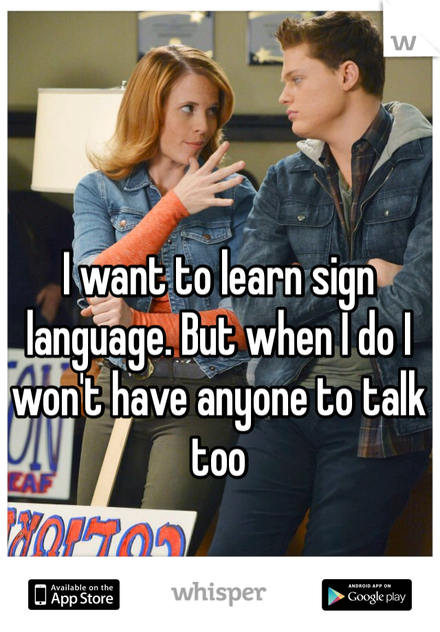 I want to learn sign language. But when I do I won't have anyone to talk too 