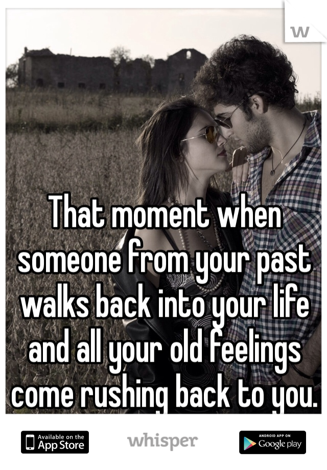 That moment when someone from your past walks back into your life and all your old feelings come rushing back to you. 