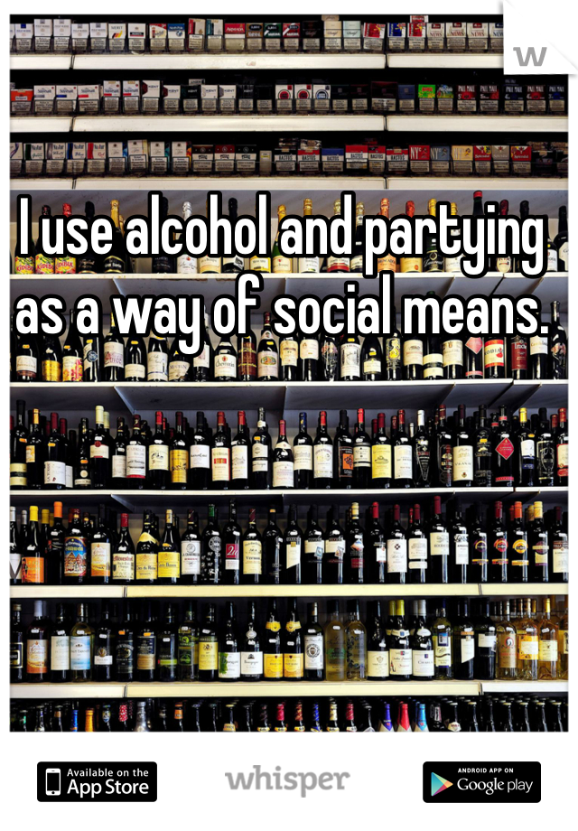 I use alcohol and partying as a way of social means. 
