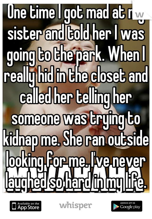 One time I got mad at my sister and told her I was going to the park. When I really hid in the closet and called her telling her someone was trying to kidnap me. She ran outside looking for me. I've never laughed so hard in my life.
