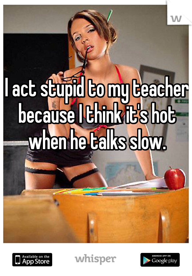 I act stupid to my teacher because I think it's hot when he talks slow. 