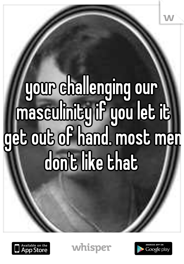 your challenging our masculinity if you let it get out of hand. most men don't like that 