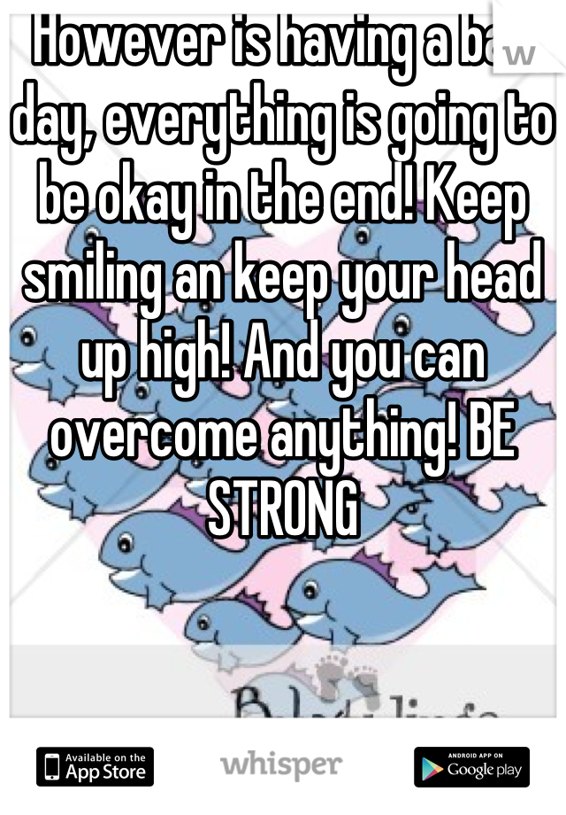 However is having a bad day, everything is going to be okay in the end! Keep smiling an keep your head up high! And you can overcome anything! BE STRONG