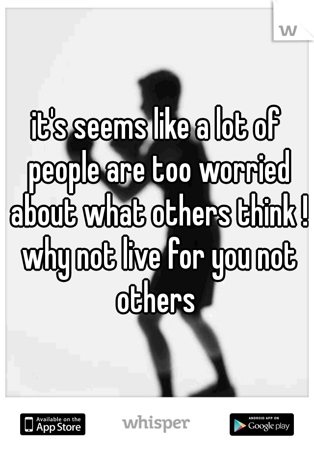 it's seems like a lot of people are too worried about what others think ! why not live for you not others 