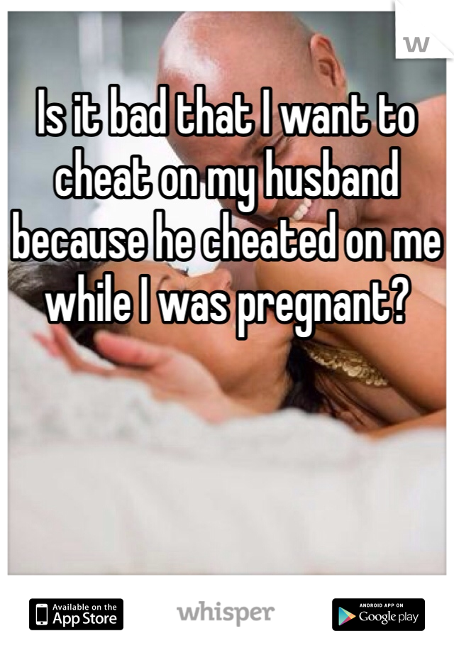 Is it bad that I want to cheat on my husband because he cheated on me while I was pregnant?