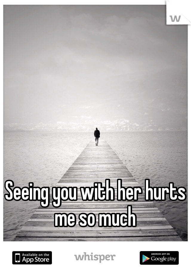 Seeing you with her hurts 
me so much 
