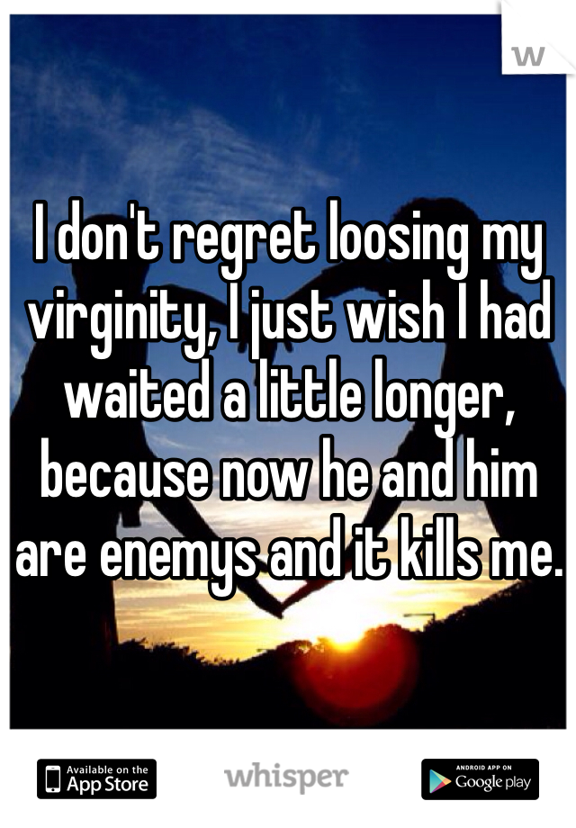 I don't regret loosing my virginity, I just wish I had waited a little longer, because now he and him are enemys and it kills me. 