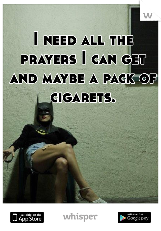 I need all the prayers I can get and maybe a pack of cigarets.