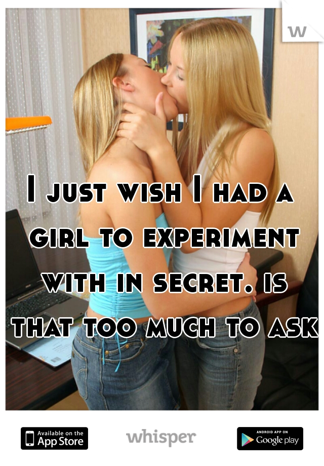 I just wish I had a girl to experiment with in secret. is that too much to ask?