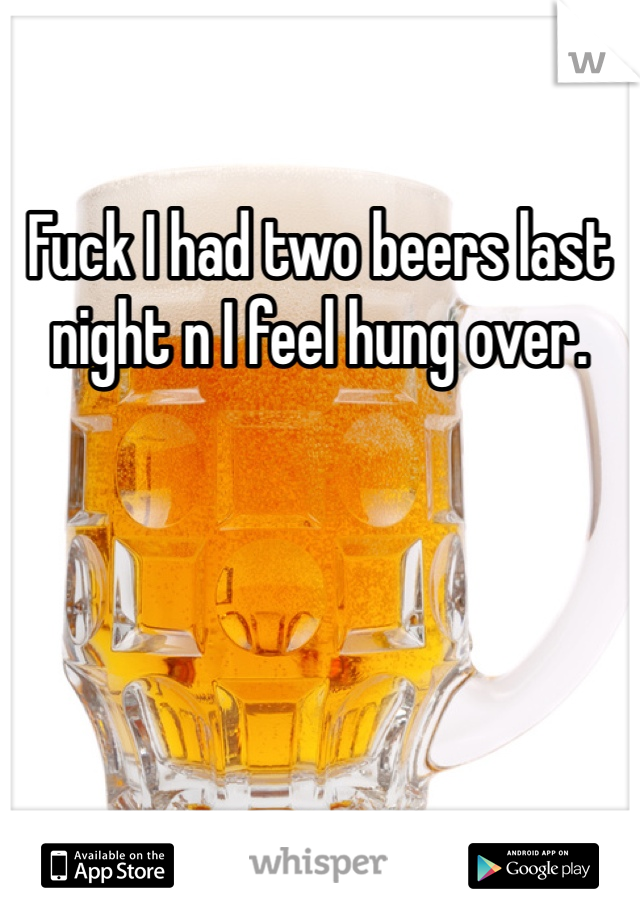 Fuck I had two beers last night n I feel hung over.