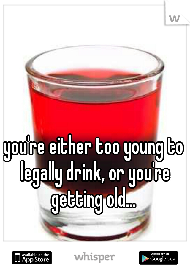 you're either too young to legally drink, or you're getting old... 