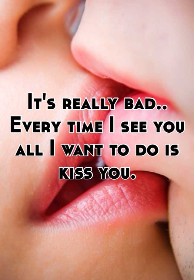 Every time I see you all I want to do is kiss you. 
