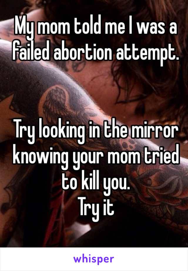 My mom told me I was a failed abortion attempt. 


Try looking in the mirror knowing your mom tried to kill you.
Try it