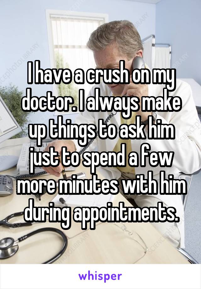 I have a crush on my doctor. I always make up things to ask him just to spend a few more minutes with him during appointments.