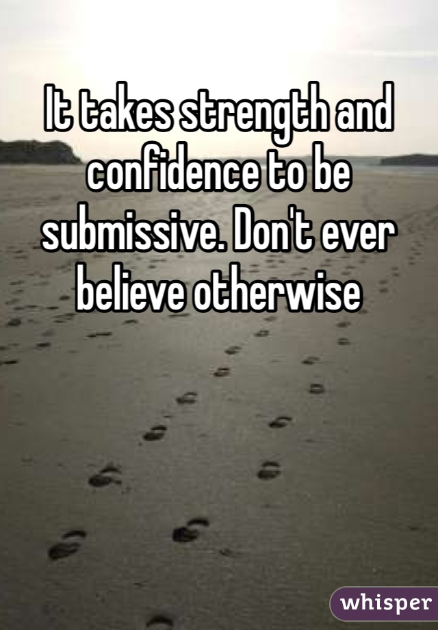 It takes strength and confidence to be submissive. Don't ever believe otherwise