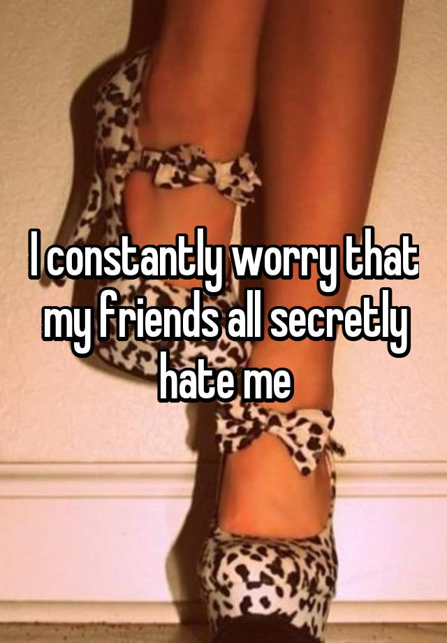 i-constantly-worry-that-my-friends-all-secretly-hate-me