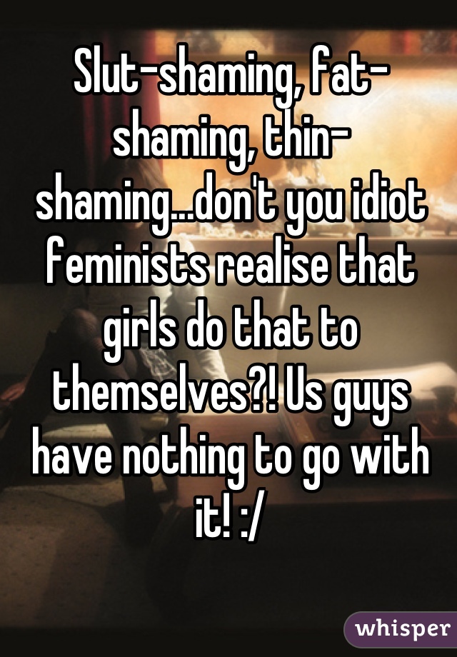 Slut-shaming, fat-shaming, thin-shaming...don't you idiot feminists realise that girls do that to themselves?! Us guys have nothing to go with it! :/