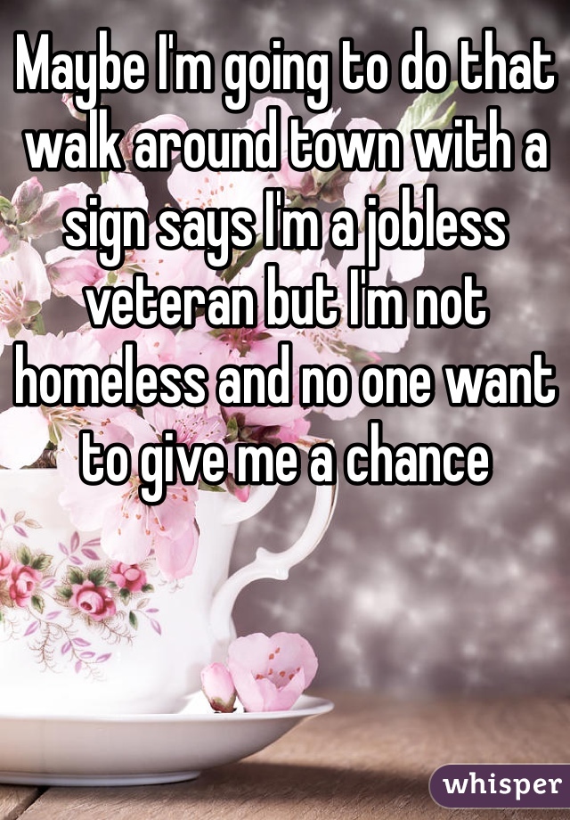Maybe I'm going to do that walk around town with a sign says I'm a jobless veteran but I'm not homeless and no one want to give me a chance 