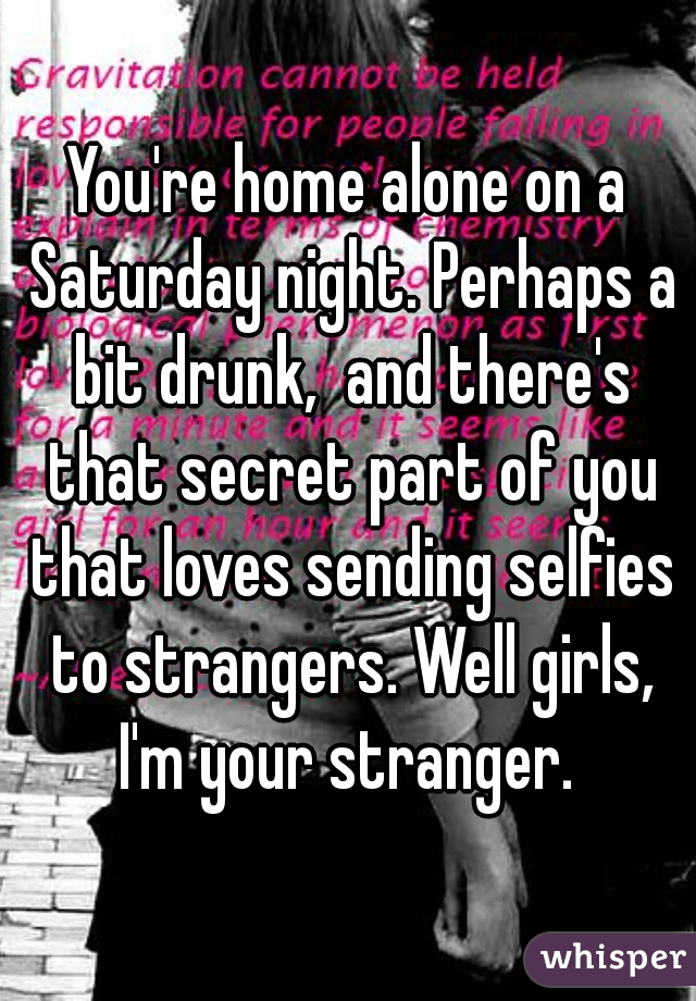 You're home alone on a Saturday night. Perhaps a bit drunk,  and there's that secret part of you that loves sending selfies to strangers. Well girls, I'm your stranger. 