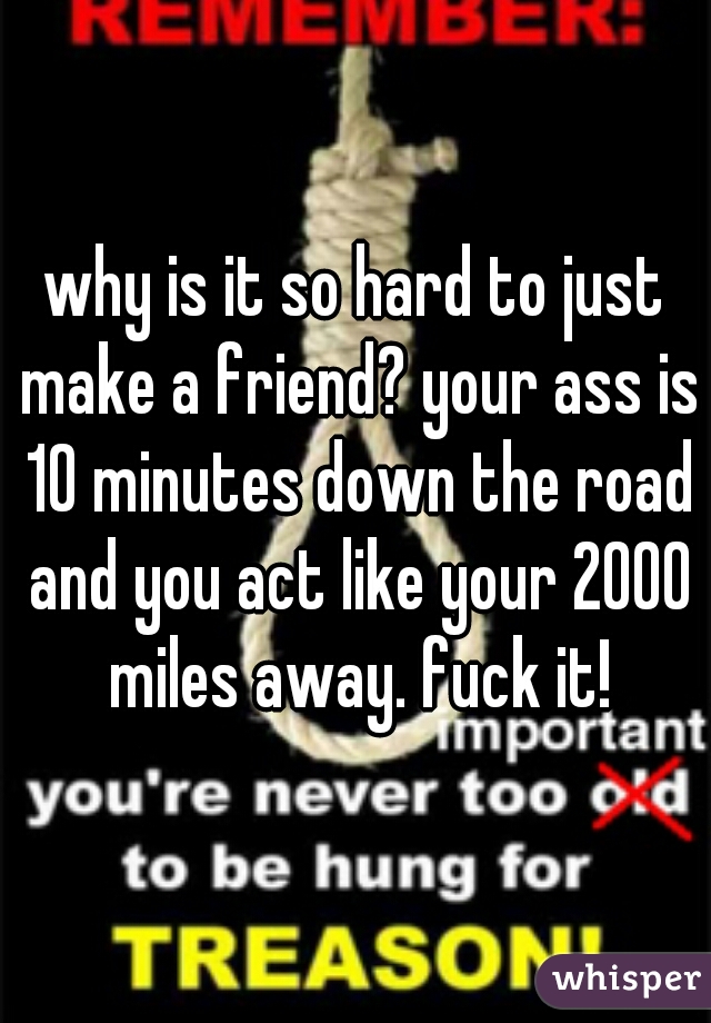 why is it so hard to just make a friend? your ass is 10 minutes down the road and you act like your 2000 miles away. fuck it!