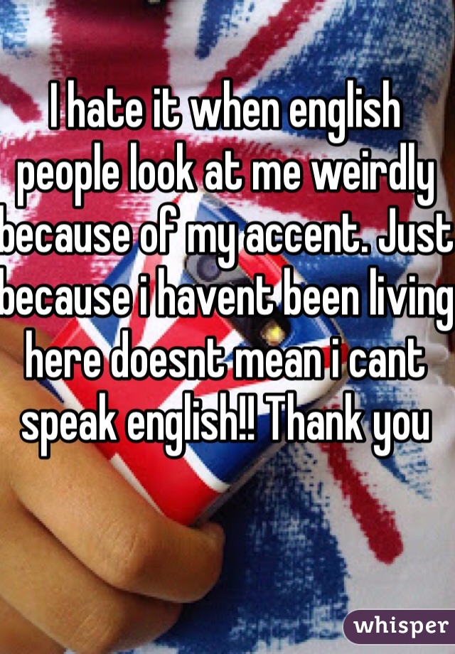 I hate it when english people look at me weirdly because of my accent. Just because i havent been living here doesnt mean i cant speak english!! Thank you