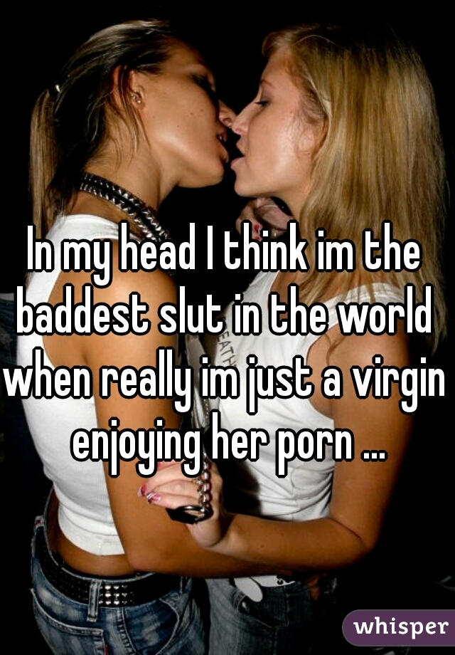 In my head I think im the baddest slut in the world 
when really im just a virgin enjoying her porn ...
