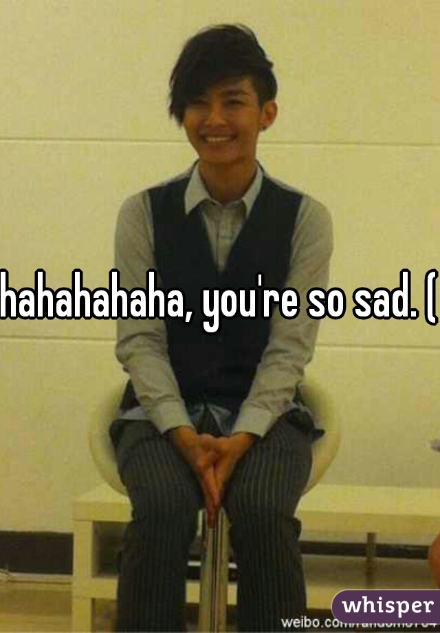 hahahahaha, you're so sad. (;