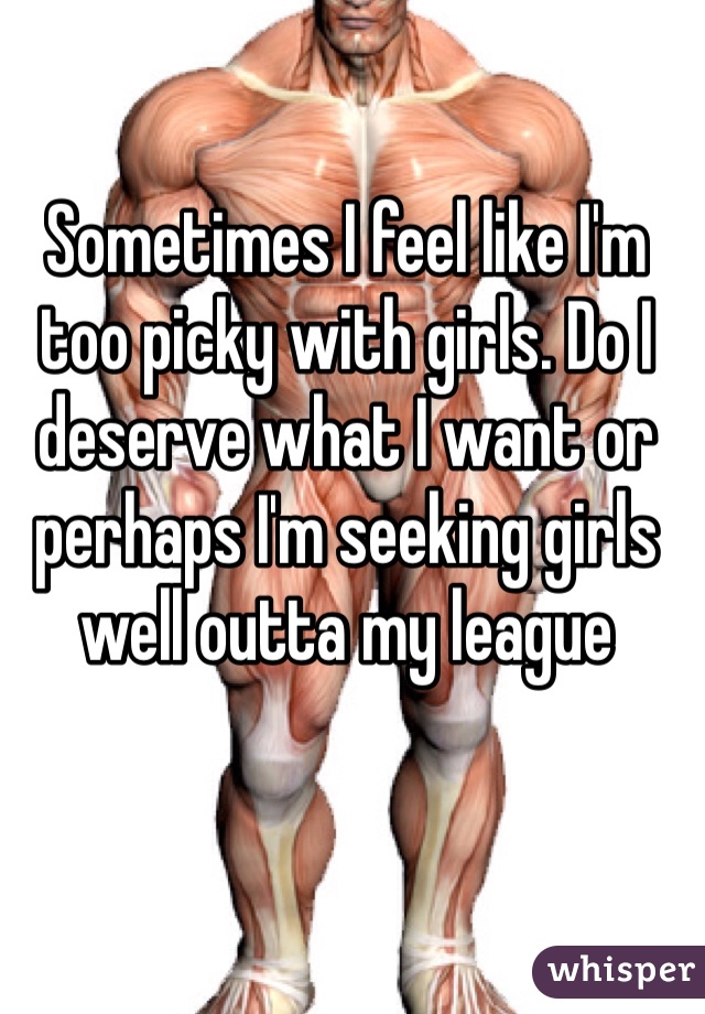 Sometimes I feel like I'm too picky with girls. Do I deserve what I want or perhaps I'm seeking girls well outta my league