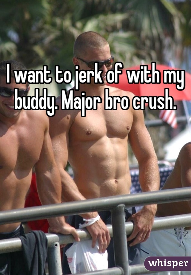 I want to jerk of with my buddy. Major bro crush. 