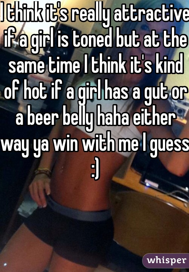 I think it's really attractive if a girl is toned but at the same time I think it's kind of hot if a girl has a gut or a beer belly haha either way ya win with me I guess :)