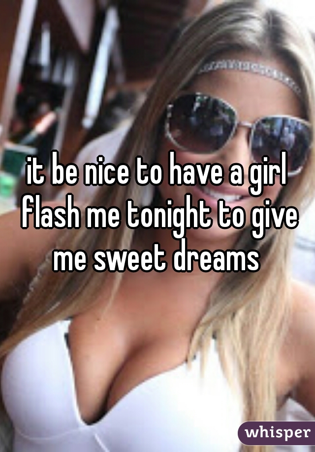 it be nice to have a girl flash me tonight to give me sweet dreams 