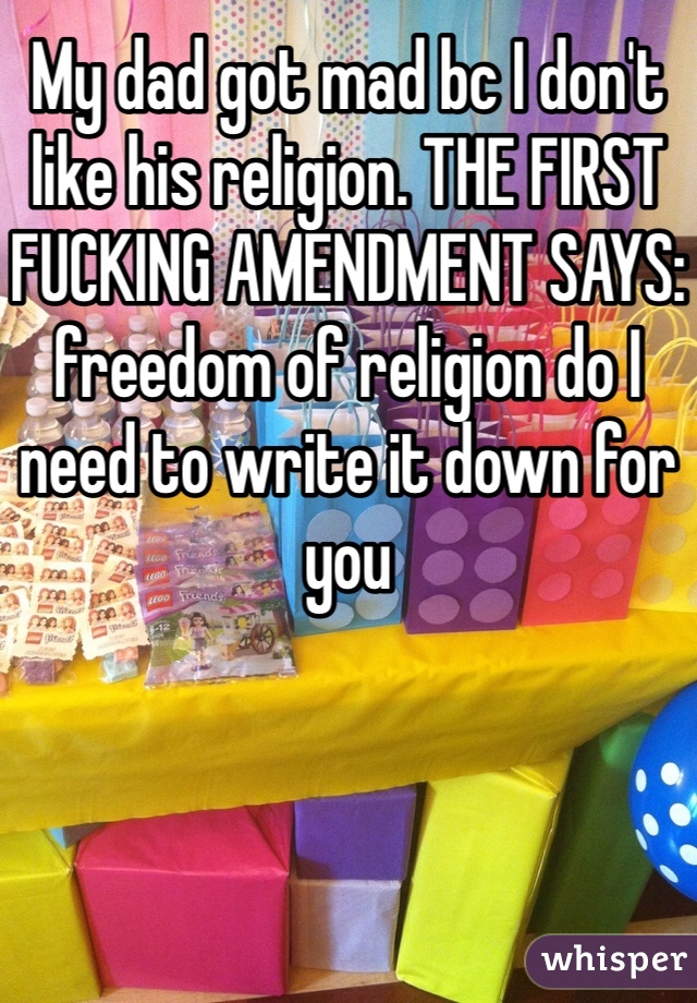 My dad got mad bc I don't like his religion. THE FIRST FUCKING AMENDMENT SAYS: freedom of religion do I need to write it down for you  