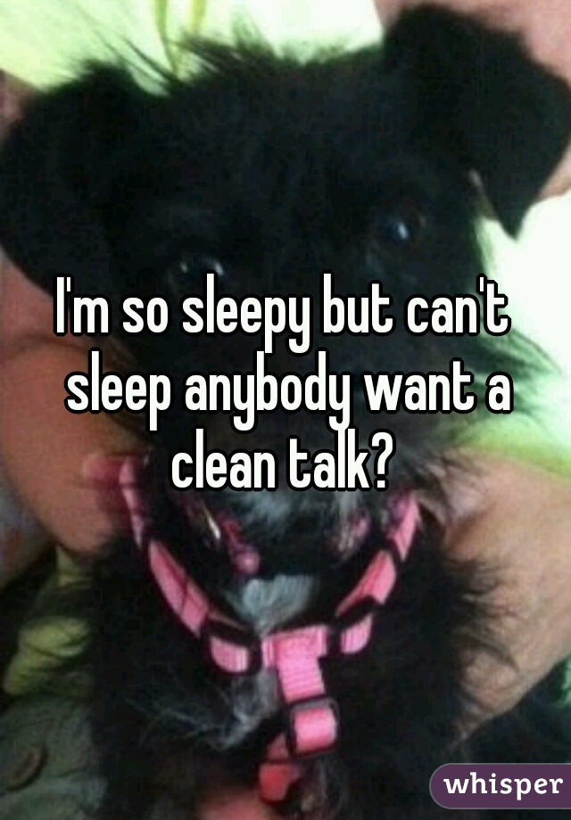 I'm so sleepy but can't sleep anybody want a clean talk? 