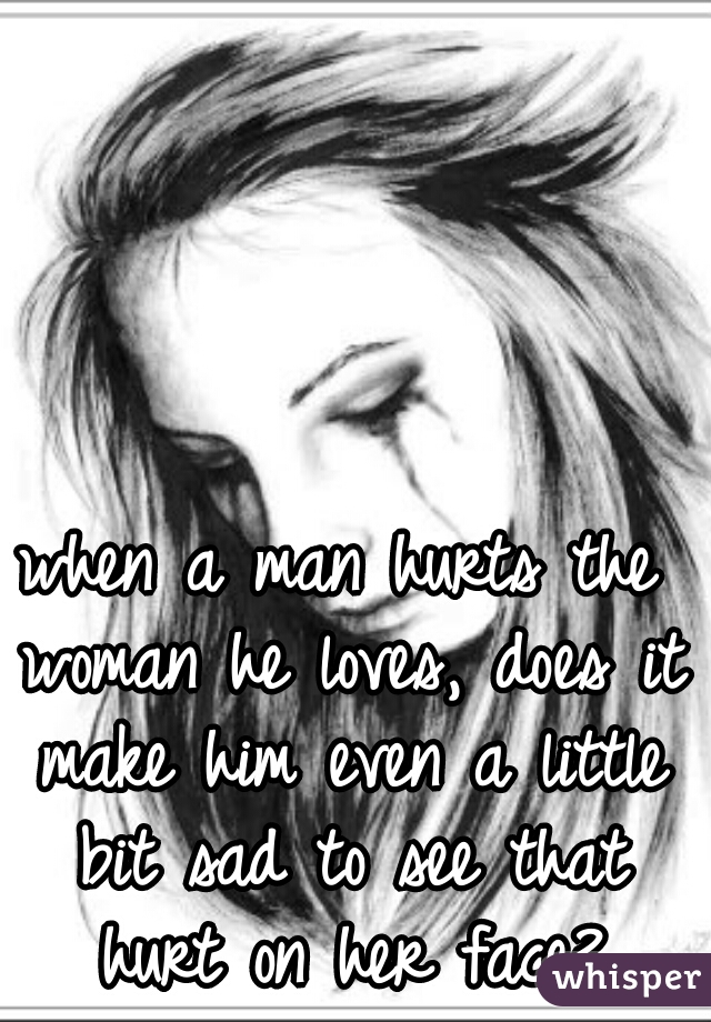 when a man hurts the woman he loves, does it make him even a little bit sad to see that hurt on her face?