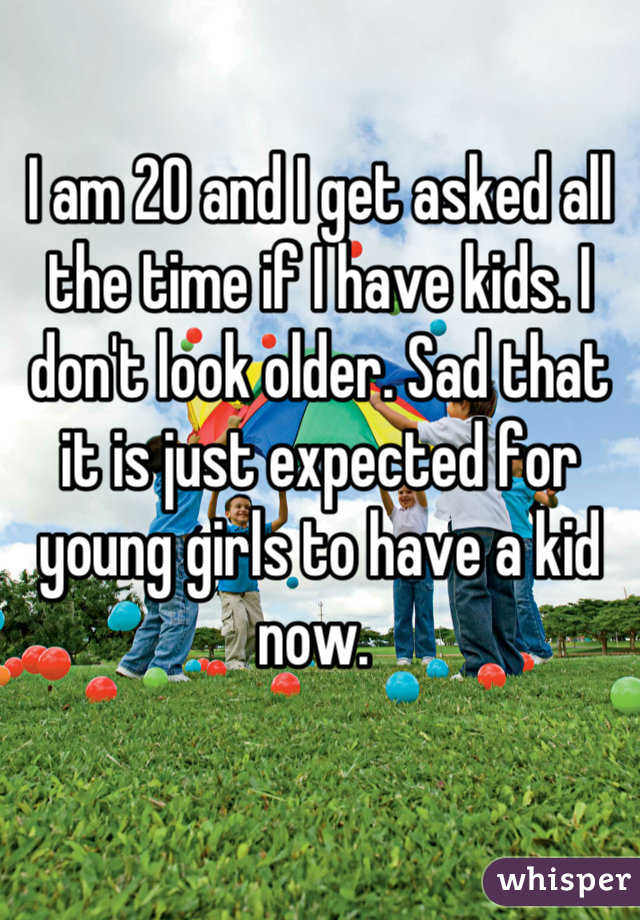 I am 20 and I get asked all the time if I have kids. I don't look older. Sad that it is just expected for young girls to have a kid now. 