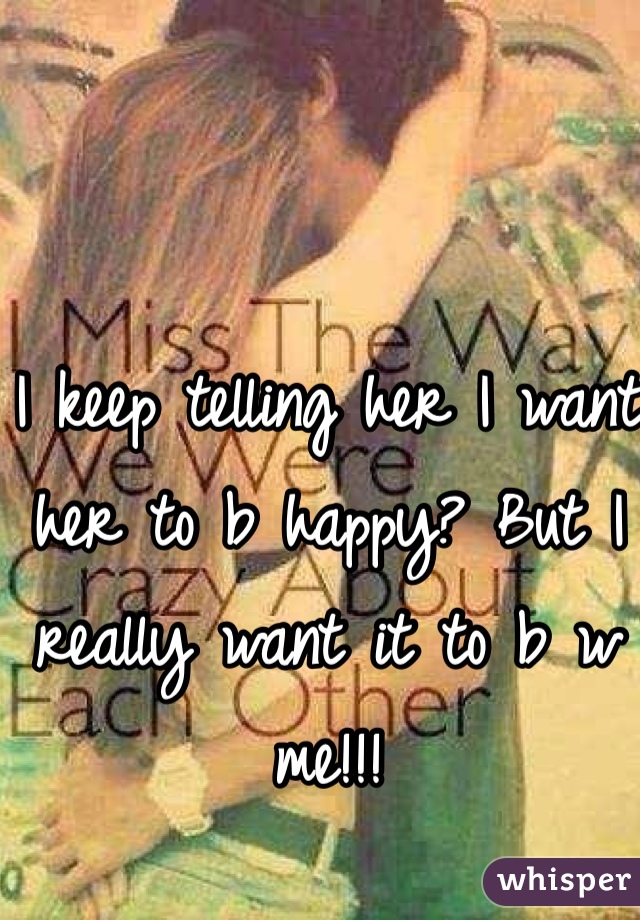I keep telling her I want her to b happy? But I really want it to b w me!!!