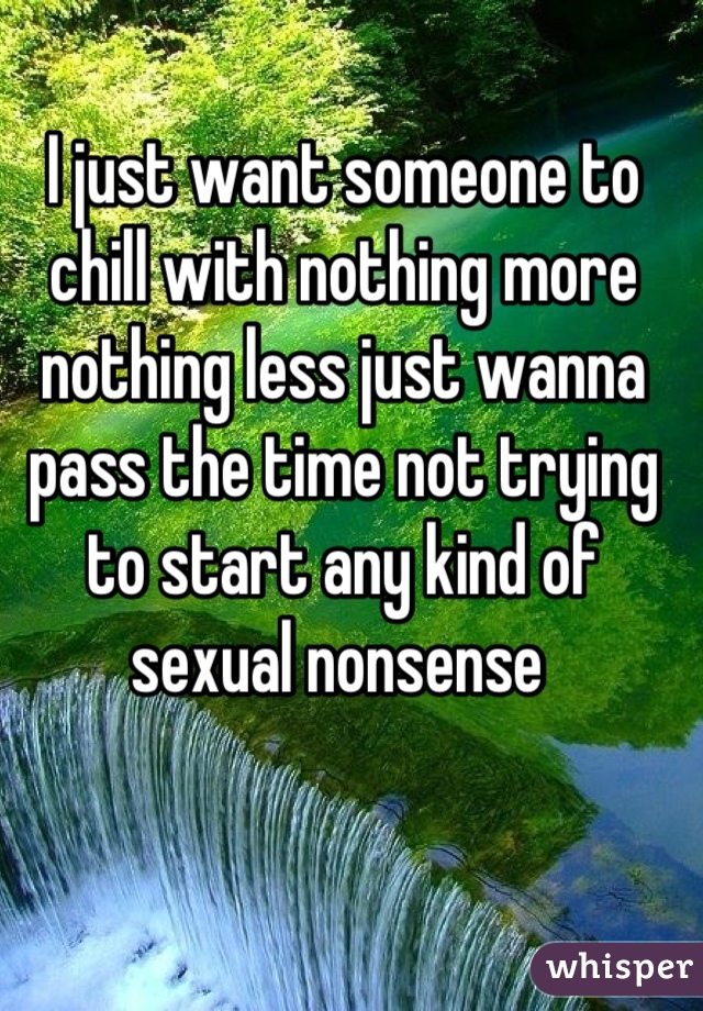 I just want someone to chill with nothing more nothing less just wanna pass the time not trying to start any kind of sexual nonsense 