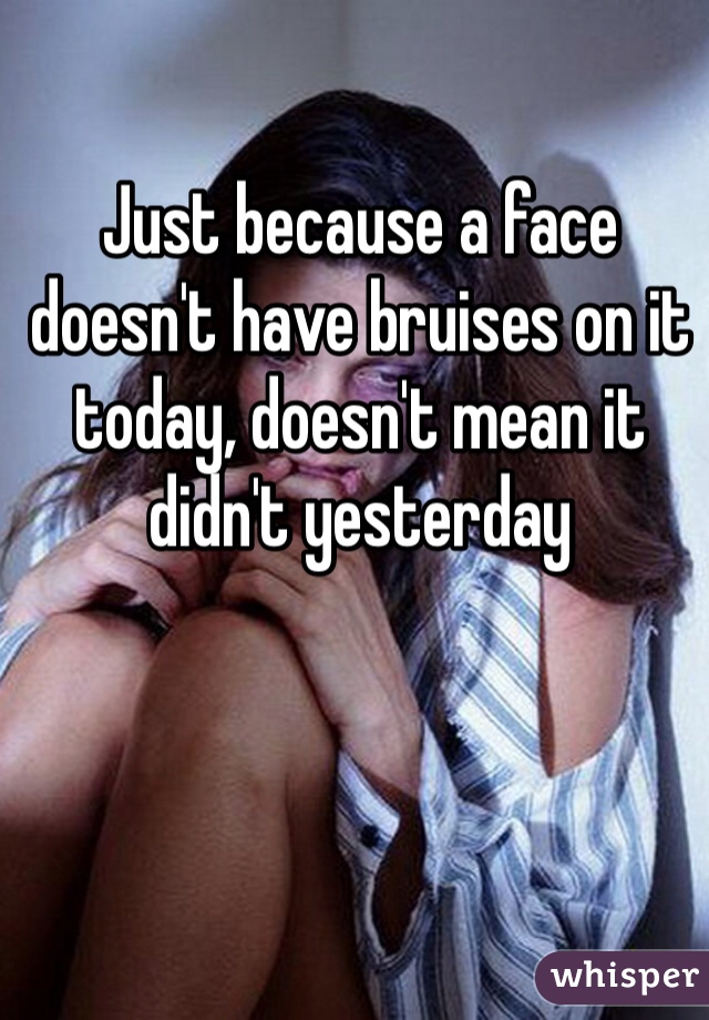 Just because a face doesn't have bruises on it today, doesn't mean it didn't yesterday