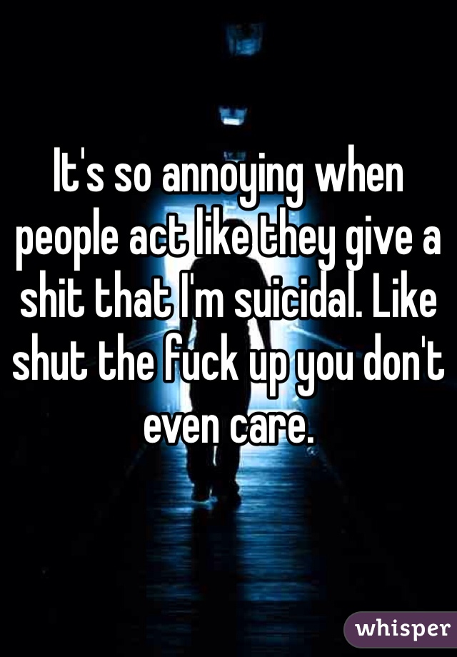 It's so annoying when people act like they give a shit that I'm suicidal. Like shut the fuck up you don't even care.